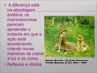 A diferença está na abordagem estética: os impressionistas parecem apreender o instante em que a ação está acontecendo, criando novas maneiras de captar a luz e as cores.  Reflexos e efeitos Berthe Morisot -  No jardim Maurecourt Toledo Museum of Art. Ohio - 1884 