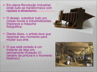 Em plena Revolução Industrial, onde tudo se transformava com rapidez e dinamismo. O desejo  substituir tudo por coisas novas e industrializadas. Imperava a máquina fotográfica. Diante disso, o artista teve que repensar seu momento para mudar sua arte. O que está pintado é um instante de algo em permanente mutação (O cenário da pintura e o momento histórico) .  