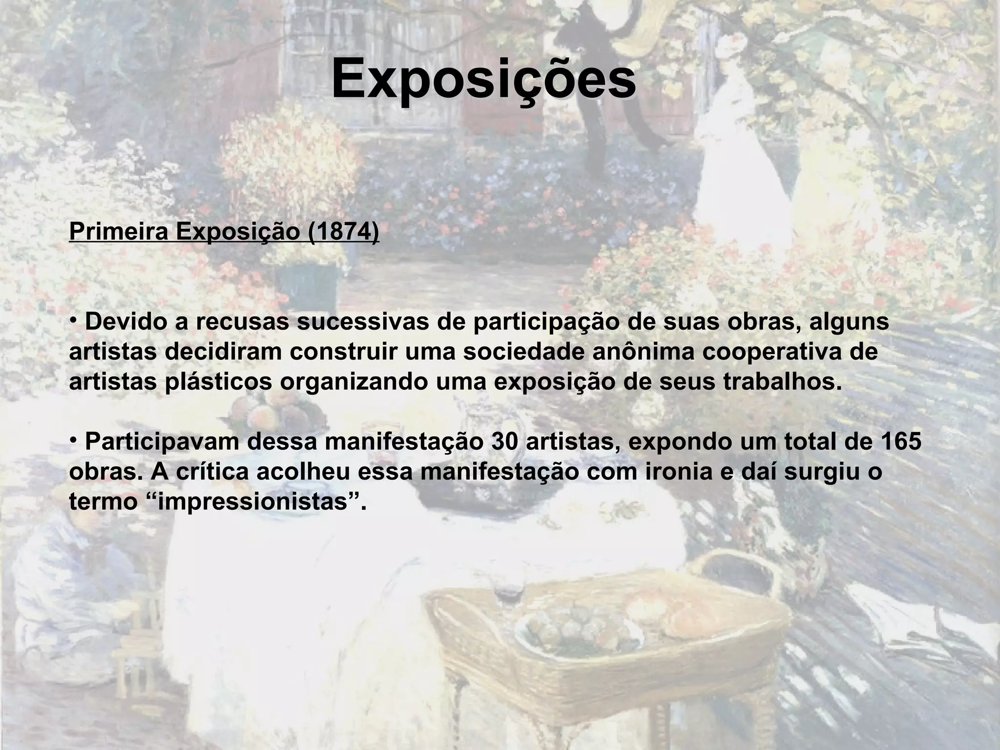 Exposições Primeira Exposição (1874) Devido a recusas sucessivas de participação de suas obras, alguns artistas decidiram construir uma sociedade anônima cooperativa de artistas plásticos organizando uma exposição de seus trabalhos. Participavam dessa manifestação 30 artistas, expondo um total de 165 obras. A crítica acolheu essa manifestação com ironia e daí surgiu o termo “impressionistas”. 