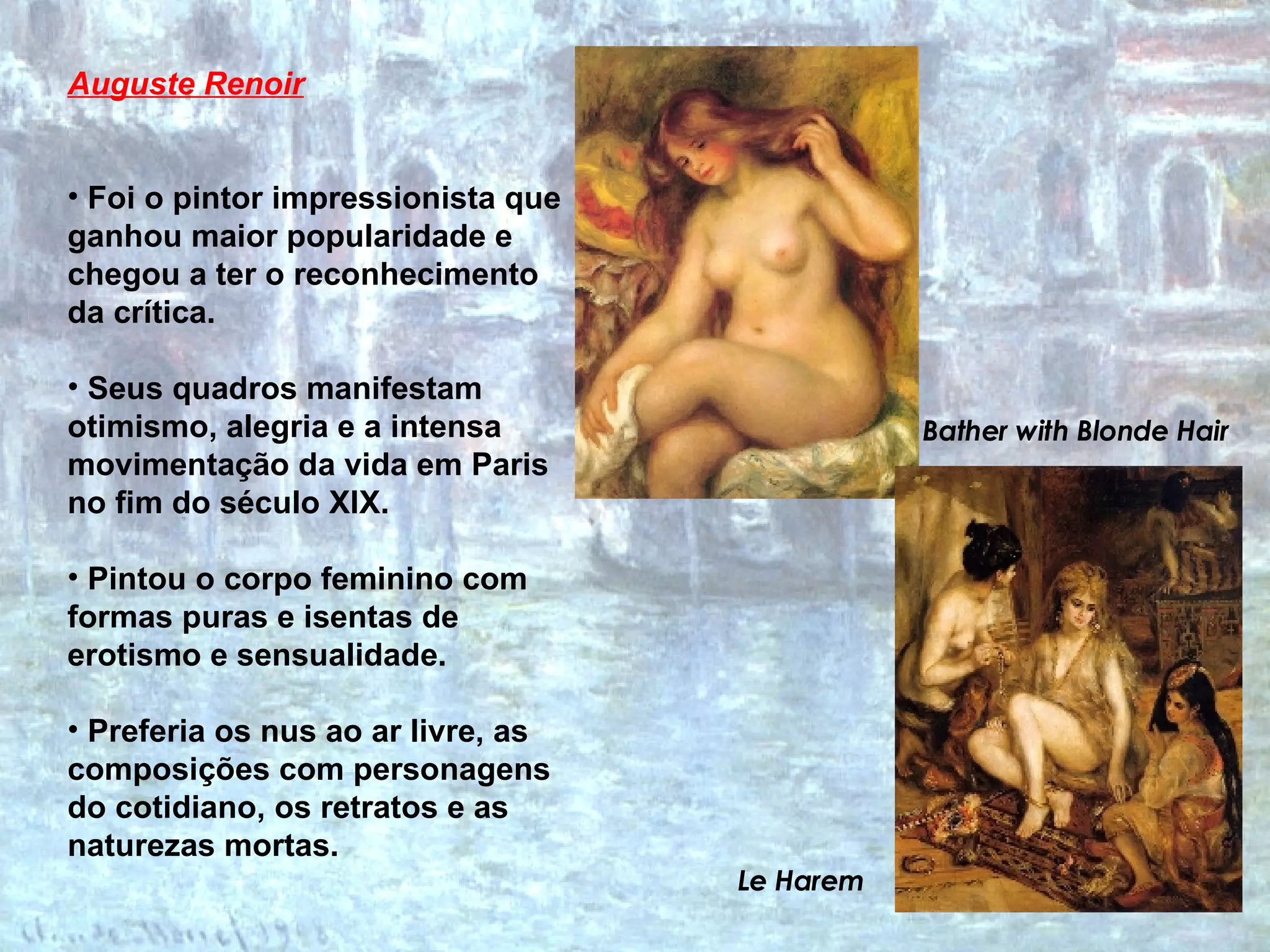 Auguste Renoir   Foi o pintor impressionista que ganhou maior popularidade e chegou a ter o reconhecimento da crítica.  Seus quadros manifestam otimismo, alegria e a intensa movimentação da vida em Paris no fim do século XIX.  Pintou o corpo feminino com formas puras e isentas de erotismo e sensualidade. Preferia os nus ao ar livre, as composições com personagens do cotidiano, os retratos e as naturezas mortas.   Bather with Blonde Hair Le Harem 