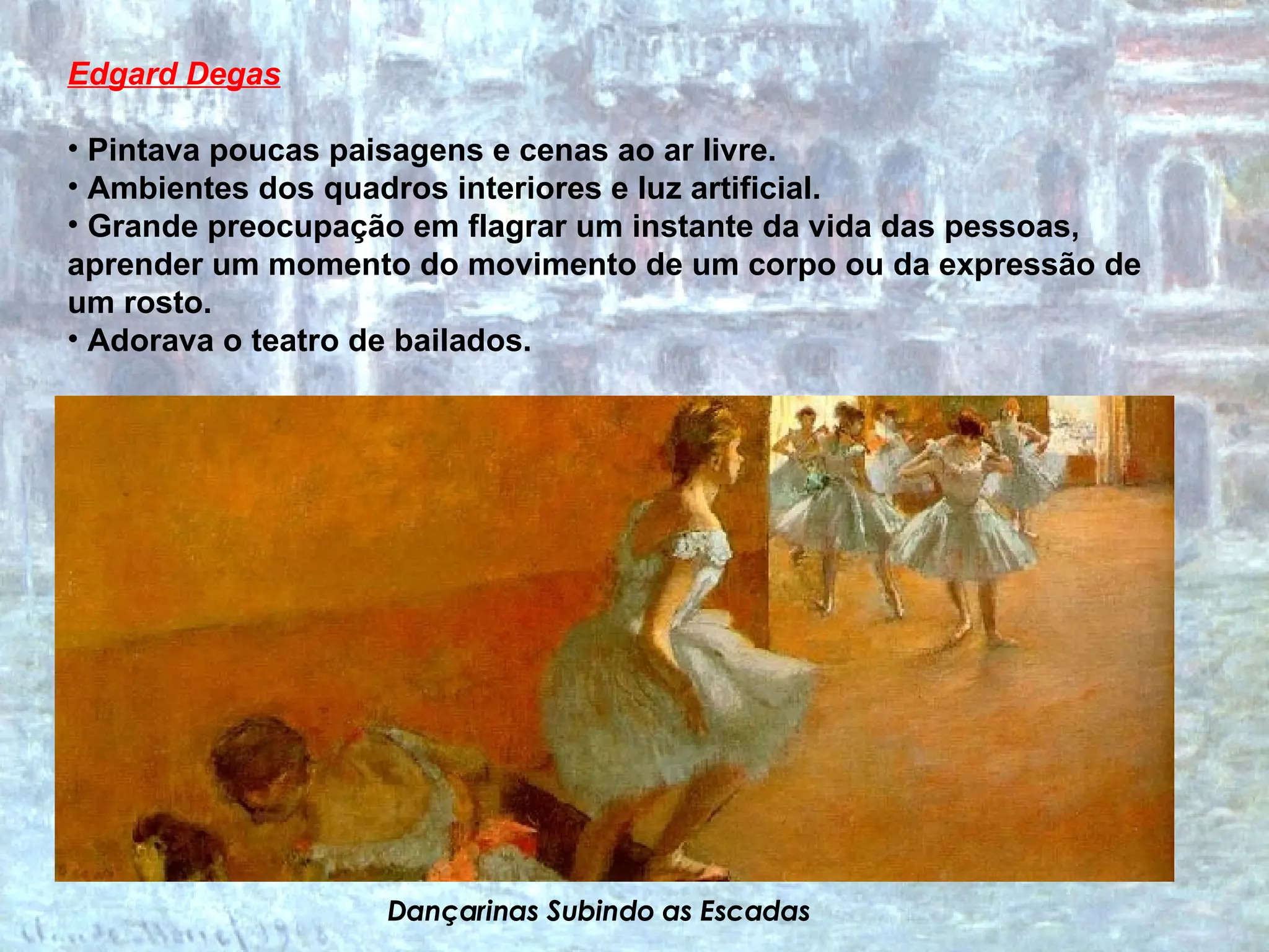 Edgard Degas Pintava poucas paisagens e cenas ao ar livre.  Ambientes dos quadros interiores e luz artificial.  Grande preocupação em flagrar um instante da vida das pessoas, aprender um momento do movimento de um corpo ou da expressão de um rosto.  Adorava o teatro de bailados. Dançarinas Subindo as Escadas 
