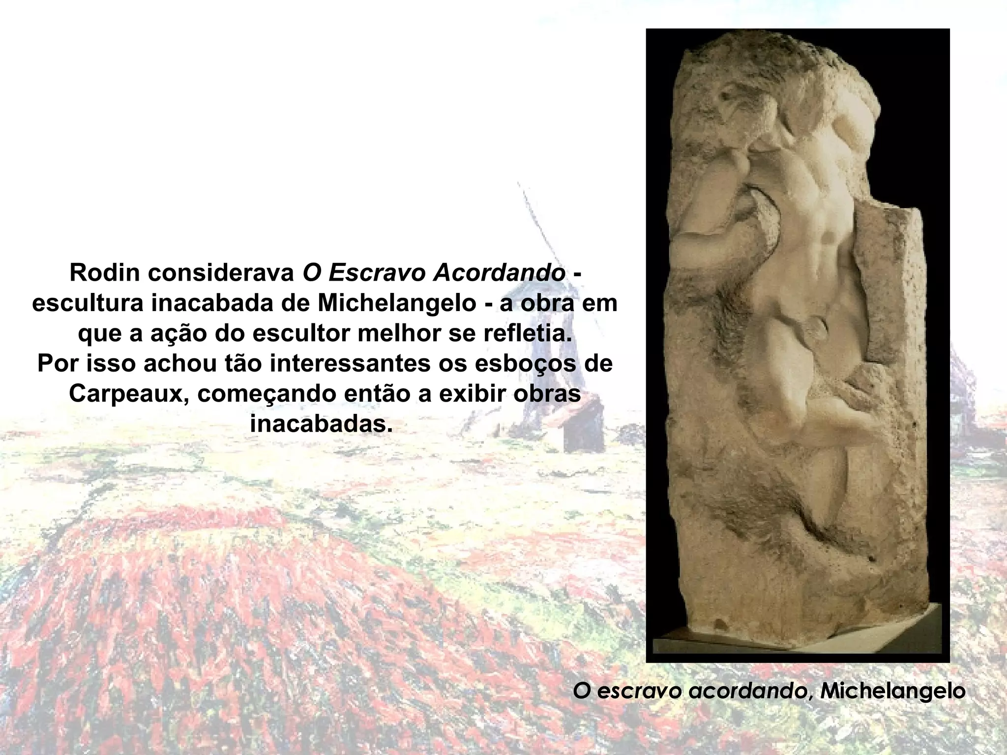 Rodin considerava  O Escravo Acordando  - escultura inacabada de Michelangelo - a obra em que a ação do escultor melhor se refletia. Por isso achou tão interessantes os esboços de Carpeaux, começando então a exibir obras inacabadas.  O escravo acordando , Michelangelo 