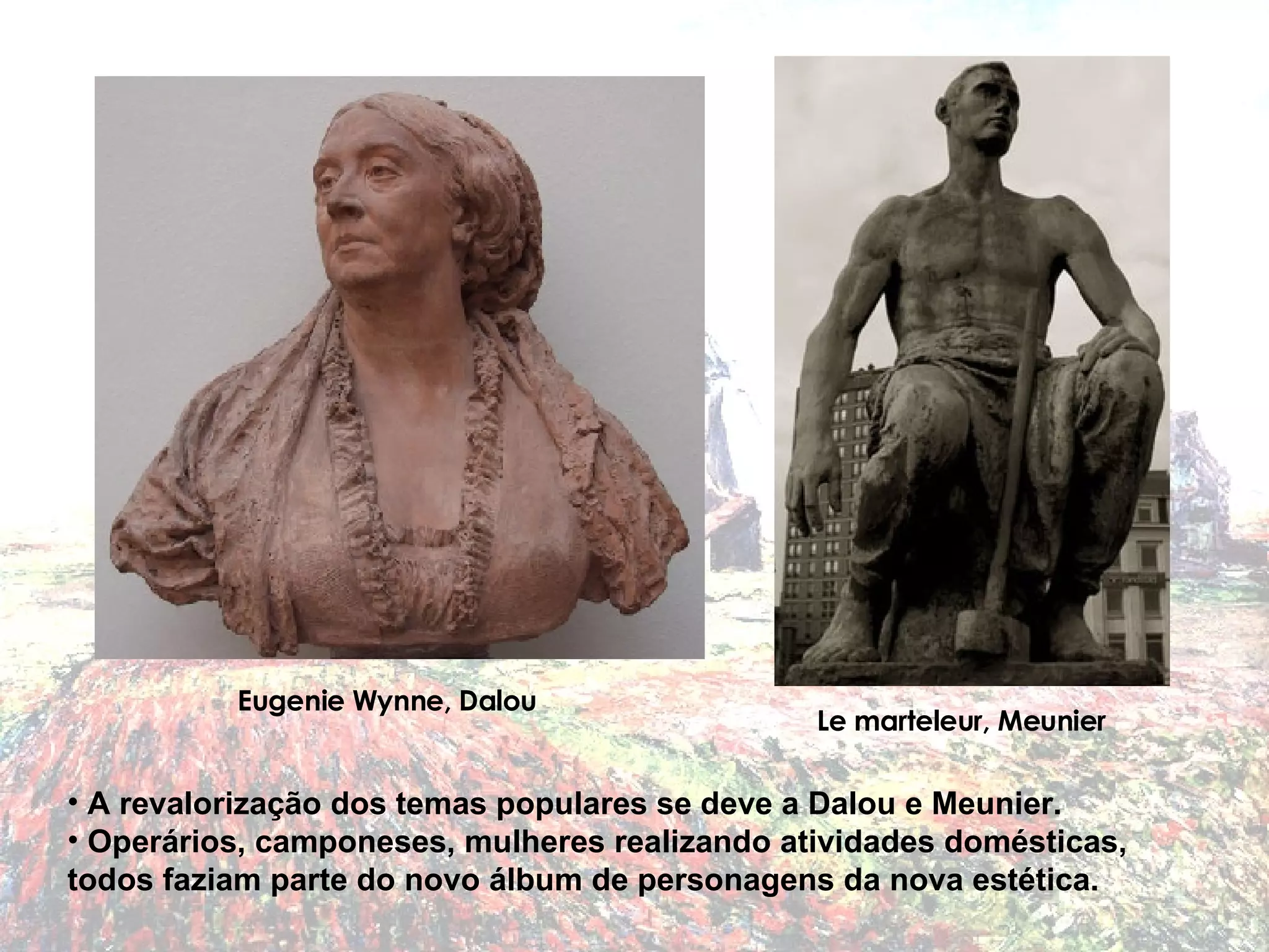 A revalorização dos temas populares se deve a Dalou e Meunier. Operários, camponeses, mulheres realizando atividades domésticas, todos faziam parte do novo álbum de personagens da nova estética. Eugenie Wynne, Dalou Le marteleur, Meunier 