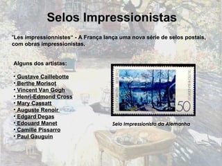 " Les impressionnistes“ - A França lança uma nova série de selos postais, com obras impressionistas. Selos Impressionistas Alguns dos artistas: Gustave Caillebotte Berthe Morisot Vincent Van Gogh Henri-Edmond Cross Mary Cassatt Auguste Renoir  Edgard Degas Edouard Manet Camille Pissarro Paul Gauguin Selo Impressionista da Alemanha 