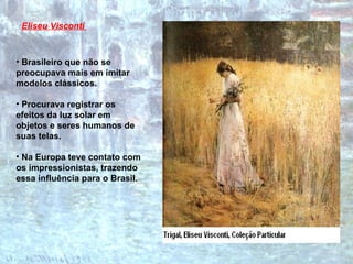 Brasileiro que não se preocupava mais em imitar modelos clássicos. Procurava registrar os efeitos da luz solar em objetos e seres humanos de suas telas.  Na Europa teve contato com os impressionistas, trazendo essa influência para o Brasil. Eliseu Visconti   