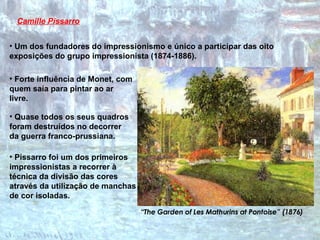Camille Pissarro Quase todos os seus quadros foram destruídos no decorrer da guerra franco-prussiana.  “ The Garden of Les Mathurins at Pontoise” (1876) Um dos fundadores do impressionismo e único a participar das oito exposições do grupo impressionista (1874-1886). Forte influência de Monet, com quem saía para pintar ao ar livre. Pissarro foi um dos primeiros impressionistas a recorrer à técnica da divisão das cores através da utilização de manchas de cor isoladas. 