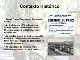 Contexto Histórico Guerra Franco-Prussiana e Comuna de Paris; No final do séc. XVIII, o Ocidente é varrido por uma onda de revoluções liberais, políticas e industriais e maior estabilidade; As cidades tornam-se símbolos da vida moderna, com os seus caminhos-de-ferro, novos processos de comunicação e meios de transporte; As sociedades se tornaram mais otimistas e amantes do que é moderno; 