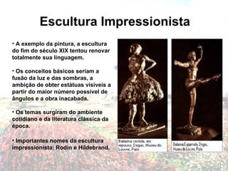 Escultura Impressionista A exemplo da pintura, a escultura do fim do século XIX tentou renovar totalmente sua linguagem.  Os conceitos básicos seriam a fusão da luz e das sombras, a ambição de obter estátuas visíveis a partir do maior número possível de ângulos e a obra inacabada.   Os temas surgiram do ambiente cotidiano e da literatura clássica da época.   Importantes nomes da escultura impressionista: Rodin e Hildebrand. 