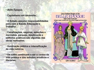 Belle Époque; Capitalismo em ascensão; O Estado assume responsabilidades para com a Saúde, Educação e Trabalho ; Canalizações, esgotos, estações e mercados, parques,  boulevards  e edifícios públicos são algumas das obras realizadas; Iluminação pública e intensificação da vida noturna; Os cafés continuam a ser o centro da vida pública e das tertúlias artísticas e literárias. 