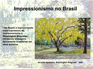 Impressionismo no Brasil No Brasil, o representante mais expressivo do impressionismo é  Washington Maguetas,  retratando paisagens tipicamente brasileiras em seus quadros. Acacia Iquarana , Washington Magueta - 2001 