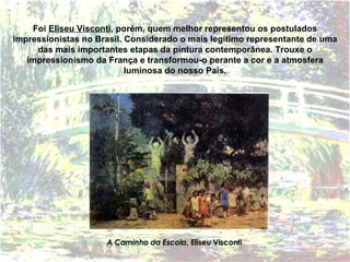 Foi  Eliseu Visconti , porém, quem melhor representou os postulados impressionistas no Brasil. Considerado o   mais legítimo representante de uma das mais importantes etapas da pintura contemporânea. Trouxe o impressionismo da França e transformou-o perante a cor e a atmosfera luminosa do nosso País. A Caminho da Escola , Eliseu Visconti 