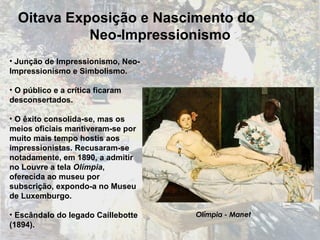 Junção de Impressionismo, Neo-Impressionismo e Simbolismo. O público e a crítica ficaram desconsertados. O êxito consolida-se, mas os meios oficiais mantiveram-se por muito mais tempo hostis aos impressionistas. Recusaram-se notadamente, em 1890, a admitir no Louvre a tela  Olímpia , oferecida ao museu por subscrição, expondo-a no Museu de Luxemburgo . Escândalo do legado Caillebotte (1894). Olímpia - Manet Oitava Exposição e Nascimento do  Neo-Impressionismo 