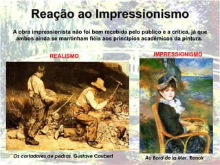 A obra impressionista não foi bem recebida pelo público e a crítica, já que ambos ainda se mantinham fiéis aos princípios acadêmicos da pintura.   Reação ao Impressionismo Os cortadores de pedras , Gustave Coubert Au Bord de la Mer , Renoir REALISMO IMPRESSIONISMO 