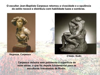Carpeaux deixava sem polimento a superfície de suas obras, o que foi depois fundamental para as esculturas inacabadas de Rodin.  Negresse , Carpeaux O escultor Jean-Baptiste Carpeaux retomou a vivacidade e a opulência do estilo rococó e distribuiu com habilidade luzes e sombras.  O Beijo , Rodin 