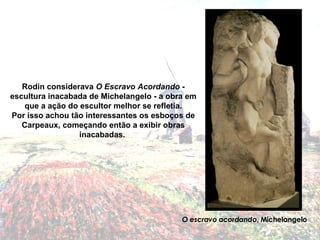 Rodin considerava  O Escravo Acordando  - escultura inacabada de Michelangelo - a obra em que a ação do escultor melhor se refletia. Por isso achou tão interessantes os esboços de Carpeaux, começando então a exibir obras inacabadas.  O escravo acordando , Michelangelo 