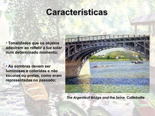 Características Tonalidades que os objetos adquirem ao refletir a luz solar num determinado momento; As sombras devem ser luminosas e coloridas e não escuras ou pretas, como eram representadas no passado;  The Argenteuil Bridge and the Seine,  Caillebotte 