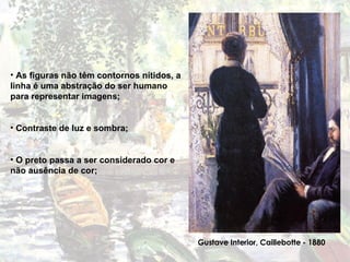 As figuras não têm contornos nítidos, a linha é uma abstração do ser humano para representar imagens; Contraste de luz e sombra; O preto passa a ser considerado cor e não ausência de cor; Gustave Interior, Caillebotte - 1880 