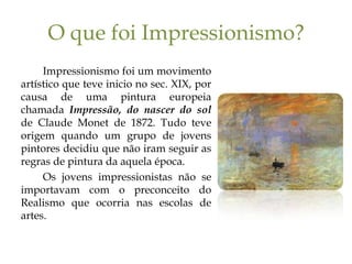 O que foi Impressionismo?
     Impressionismo foi um movimento
artístico que teve inicio no sec. XIX, por
causa de uma pintura europeia
chamada Impressão, do nascer do sol
de Claude Monet de 1872. Tudo teve
origem quando um grupo de jovens
pintores decidiu que não iram seguir as
regras de pintura da aquela época.
     Os jovens impressionistas não se
importavam com o preconceito do
Realismo que ocorria nas escolas de
artes.
 
