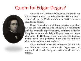Quem foi Edgar Degas?
          Edgar Hilare Germin de Gas, mais conhecido por
    Edgar Degas, nasceu em 9 de julho de 1834 em Paris e
    veio a falecer dia 27 de setembro de 1834 na mesma
    cidade que nasceu.
          Degas foi um famoso pintor, gravurista e escultor.
    Ele foi um dos artistas que fez parte do movimento
    artístico chamado impressionismo, conforme o site Sua
    Pesquisa as obras de Edgar Degas possuíam fortes
    elementos de Realismo e do Renascimento italiano.
    Sendo assim que podemos dizer que ele utilizava
    elementos realistas em suas obras.
          Edgar também é bastem conhecido por ter sido
    um gravurista, vário trabalhos de Degas estão no
    museu de Museu de Orsay em paris onde ele nasceu e
    faleceu.
 