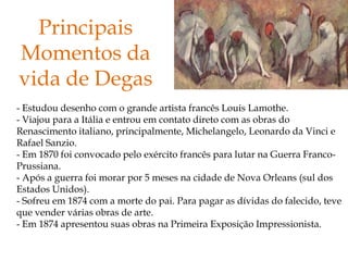 Principais
Momentos da
vida de Degas
- Estudou desenho com o grande artista francês Louis Lamothe.
- Viajou para a Itália e entrou em contato direto com as obras do
Renascimento italiano, principalmente, Michelangelo, Leonardo da Vinci e
Rafael Sanzio.
- Em 1870 foi convocado pelo exército francês para lutar na Guerra Franco-
Prussiana.
- Após a guerra foi morar por 5 meses na cidade de Nova Orleans (sul dos
Estados Unidos).
- Sofreu em 1874 com a morte do pai. Para pagar as dívidas do falecido, teve
que vender várias obras de arte.
- Em 1874 apresentou suas obras na Primeira Exposição Impressionista.
 