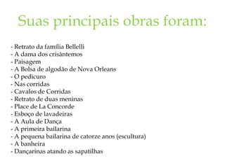 Suas principais obras foram:
- Retrato da família Bellelli
- A dama dos crisântemos
- Paisagem
- A Bolsa de algodão de Nova Orleans
- O pedicuro
- Nas corridas
- Cavalos de Corridas
- Retrato de duas meninas
- Place de La Concorde
- Esboço de lavadeiras
- A Aula de Dança
- A primeira bailarina
- A pequena bailarina de catorze anos (escultura)
- A banheira
- Dançarinas atando as sapatilhas
 