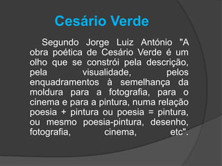 Cesário Verde
   Segundo Jorge Luiz António "A
obra poética de Cesário Verde é um
olho que se constrói pela descrição,
pela        visualidade,        pelos
enquadramentos à semelhança da
moldura para a fotografia, para o
cinema e para a pintura, numa relação
poesia + pintura ou poesia = pintura,
ou mesmo poesia-pintura, desenho,
fotografia,      cinema,         etc".
 