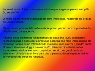 Impressionismo foi um movimento artístico que surgiu na pintura européia
Do século XIX.
O nome do movimento é derivado da obra Impressão, nascer do sol (1872),
de Claude Monet.
Os autores impressionistas não mais se preocupavam com os preceitos do
Realismo ou da academia.
A busca pelos elementos fundamentais de cada arte levou os pintores
impressionistas a pesquisar a produção pictórica não mais interessados em
temáticas nobres ou no retrato fiel da realidade, mas em ver o quadro como
Obra em si mesma. A luz e o movimento utilizando pinceladas soltas
tornam-se o principal elemento da pintura, sendo que geralmente as
telas eram pintadas ao ar livre para que o pintor pudesse capturar melhor
as variações de cores da natureza.
 