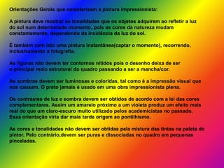Orientações Gerais que caracterizam a pintura impressionista:
A pintura deve mostrar as tonalidades que os objetos adquirem ao refletir a luz
do sol num determinado momento, pois as cores da natureza mudam
constantemente, dependendo da incidência da luz do sol.
É também com isto uma pintura instantânea(captar o momento), recorrendo,
inclusivamente à fotografia.
As figuras não devem ter contornos nítidos pois o desenho deixa de ser
o principal meio estrutural do quadro passando a ser a mancha/cor.
As sombras devem ser luminosas e coloridas, tal como é a impressão visual que
nos causam. O preto jamais é usado em uma obra impressionista plena.
Os contrastes de luz e sombra devem ser obtidos de acordo com a lei das cores
complementares. Assim um amarelo próximo a um violeta produz um efeito mais
real do que um claro-escuro muito utilizado pelos academicistas no passado.
Essa orientação viria dar mais tarde origem ao pontilhismo.
As cores e tonalidades não devem ser obtidas pela mistura das tintas na paleta do
pintor. Pelo contrário,devem ser puras e dissociadas no quadro em pequenas
pinceladas.
 