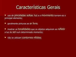 Características Gerais uso de  pinceladas soltas :  luz  e o  movimento  tornam-se o principal elemento; geralmente pinturas ao  ar livre ; mostrar as  tonalidades  que os objetos adquirem ao  refletir a luz do  sol  num determinado momento; não se utilizam  contornos nítidos ; 