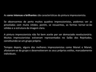 As  cores intensas e brilhantes  são características da pintura impressionista. Se observarmos de perto muitos quadros impressionistas, podemos ver as pinceladas com muita nitidez, porém, se recuarmos, as formas tornar-se-ão sólidas e a estrutura da imagem clara. A pintura impressionista não foi bem aceite por ser demasiado revolucionária. Muitos impressionistas estiveram representados no Salão dos Rejeitados, constituindo-se um grupo próprio. Tempos depois, alguns dos melhores impressionistas como Monet e Manet, afastaram-se do grupo e desenvolveram os seus próprios estilos, marcadamente individuais. 