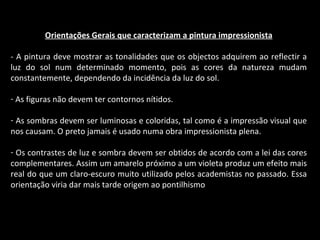 Orientações Gerais que caracterizam a pintura impressionista - A pintura deve mostrar as tonalidades que os objectos adquirem ao reflectir a luz do sol num determinado momento, pois as cores da natureza mudam constantemente, dependendo da incidência da luz do sol. As figuras não devem ter contornos nítidos. As sombras devem ser luminosas e coloridas, tal como é a impressão visual que nos causam. O preto jamais é usado numa obra impressionista plena. Os contrastes de luz e sombra devem ser obtidos de acordo com a lei das cores complementares. Assim um amarelo próximo a um violeta produz um efeito mais real do que um claro-escuro muito utilizado pelos academistas no passado. Essa orientação viria dar mais tarde origem ao pontilhismo 