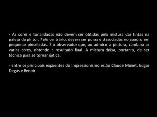 As cores e tonalidades não devem ser obtidas pela mistura das tintas na paleta do pintor. Pelo contrário, devem ser puras e dissociadas no quadro em pequenas pinceladas. É o observador que, ao admirar a pintura, combina as varias cores, obtendo o resultado final. A mistura deixa, portanto, de ser técnica para se tornar óptica. - Entre os principais expoentes do Impressionismo estão Claude Monet, Edgar Degas e Renoir 