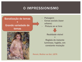 O IMPRESSIONISMO

Banalização de temas            - Paisagem
                                - Cenas sociais (lazer
          +                       urbano)
Grande variedade de             - Pintura ao ar livre
       temas

                                     Realidade visível
                                             +
                                    Registo do instante
                                   luminoso, fugidio, em
                                    constante mutação


                       Renoir, Mulher ao Sol, 1876
 