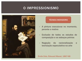 O IMPRESSIONISMO


                 TÉCNICA INOVADORA


       - A pintura executa-se no momento,
         perante o motivo

       - Exclusão de todos os estudos de
         composição e os esboços prévios

       - Negação da racionalização         e
         teorização especulativa na arte



      Émile Zola, Édouard Manet, 1867-68
 