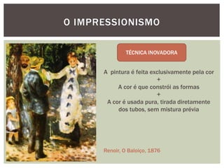 O IMPRESSIONISMO



      A pintura é feita exclusivamente pela cor
                          +
           A cor é que constrói as formas
                          +
       A cor é usada pura, tirada diretamente
           dos tubos, sem mistura prévia




      Renoir, O Baloiço, 1876
 