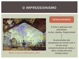 O IMPRESSIONISMO




                                         A tinta é aplicada com
                                                pinceladas
                                      curtas, rápidas, fragmentada
                                                     s
                                                     +
                                            As pinceladas são
                                      justapostas de acordo com a
                                               lei das cores
                                      complementares de modo a
                                          obter a fusão dos tons
Monet, A Gare de Saint-Lazare, 1877           (síntese ótica)
 