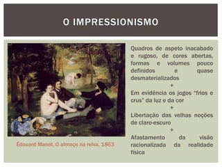O IMPRESSIONISMO

                                         Quadros de aspeto inacabado
                                         e rugoso, de cores abertas,
                                         formas e volumes pouco
                                         definidos         e     quase
                                         desmaterializados
                                                         +
                                         Em evidência os jogos “frios e
                                         crus” da luz e da cor
                                                         +
                                         Libertação das velhas noções
                                         de claro-escuro
                                                         +
                                         Afastamento         da   visão
Édouard Manet, O almoço na relva, 1863   racionalizada da realidade
                                         física
 
