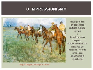 O IMPRESSIONISMO

                                  Rejeição dos
                                   críticos e do
                                 público do seu
                                      tempo
                                         +
                                  Quadros com
                                      aspeto
                               fluido, dinâmico e
                                   vibrante de
                                colorido, rico de
                                    emoções
                                   sensoriais e
                                     plásticas

Edgar Degas, Jockeys à chuva
 