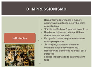 O IMPRESSIONISMO

               - Romantismo (Constable e Turner):
                 paisagismo; captação de ambiências
                 atmosféricas
               - “Escola de Barbizon”: pintura ao ar livre
               - Realismo: interesse pelo quotidiano
                 diretamente observado
Influências    - Fotografia: novos enquadramentos e
                 novas perspetivas
               - Estampas japonesas: desenho
                 bidimensional e decorativismo
               - Descobertas científicas na ótica, cor e
                 perceção
               - Fabrico industrializado das tintas em
                 tubo
 