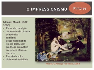 O IMPRESSIONISMO               Pintores


Édouard Manet (1832-
1883)
- Pintor de transição
- renovador da pintura
  académica
- Temática
  descomprometida
- Paleta clara, sem
  gradação cromática
  entre tons claros e
  escuros
- Pincelada solta
- bidimensionalidade
                          Manet, O Almoço na Relva, 1863
 