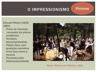O IMPRESSIONISMO                 Pintores


Édouard Manet (1832-
1883)
- Pintor de transição
- renovador da pintura
  académica
- Temática
  descomprometida
- Paleta clara, sem
  gradação cromática
  entre tons claros e
  escuros
- Pincelada solta
- bidimensionalidade
                          Manet, Música nas Tulherias, 1860
 