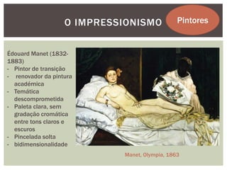 O IMPRESSIONISMO            Pintores


Édouard Manet (1832-
1883)
- Pintor de transição
- renovador da pintura
  académica
- Temática
  descomprometida
- Paleta clara, sem
  gradação cromática
  entre tons claros e
  escuros
- Pincelada solta
- bidimensionalidade
                            Manet, Olympia, 1863
 