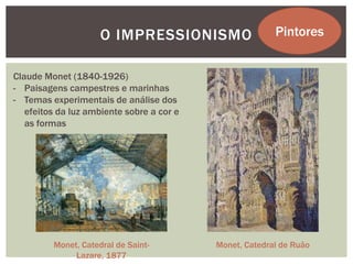 O IMPRESSIONISMO                    Pintores


Claude Monet (1840-1926)
- Paisagens campestres e marinhas
- Temas experimentais de análise dos
   efeitos da luz ambiente sobre a cor e
   as formas




         Monet, Catedral de Saint-         Monet, Catedral de Ruão
              Lazare, 1877
 