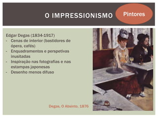 O IMPRESSIONISMO           Pintores


Edgar Degas (1834-1917)
- Cenas de interior (bastidores de
  ópera, cafés)
- Enquadramentos e perspetivas
  inusitadas
- Inspiração nas fotografias e nas
  estampas japonesas
- Desenho menos difuso




                      Degas, O Absinto, 1876
 