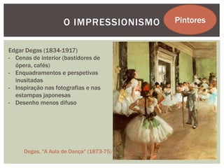 O IMPRESSIONISMO      Pintores


Edgar Degas (1834-1917)
- Cenas de interior (bastidores de
  ópera, cafés)
- Enquadramentos e perspetivas
  inusitadas
- Inspiração nas fotografias e nas
  estampas japonesas
- Desenho menos difuso




     Degas, "A Aula de Dança" (1873-75)
 