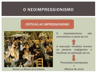 O NEOIMPRESSIONISMO


            CRÍTICAS AO IMPRESSIONISMO

                                  O     impressionismo       não
                                  concretizava a teoria da cor


                                  A execução imediata tornava
                                  os pintores negligentes e
                                  intuitivos na aplicação da cor


                                     Pinceladas sobrepostas
                                               +
Renoir, Le Moulin de la Galette         Mistura de cores
 