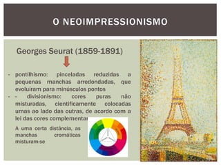 O NEOIMPRESSIONISMO

  Georges Seurat (1859-1891)

- pontilhismo: pinceladas reduzidas a
  pequenas manchas arredondadas, que
  evoluíram para minúsculos pontos
- -    divisionismo:  cores    puras   não
  misturadas, cientificamente colocadas
  umas ao lado das outras, de acordo com a
  lei das cores complementares
  A uma certa distância, as
  manchas       cromáticas
  misturam-se
 