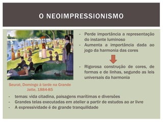 O NEOIMPRESSIONISMO

                                     - Perde importância a representação
                                       do instante luminoso
                                     - Aumenta a importância dada ao
                                       jogo da harmonia das cores


                                     - Rigorosa construção de cores, de
                                       formas e de linhas, segundo as leis
                                       universais da harmonia
Seurat, Domingo à tarde na Grande
          Jatte, 1884-85
-   temas: vida citadina, paisagens marítimas e diversões
-   Grandes telas executadas em atelier a partir de estudos ao ar livre
-   A expressividade é de grande tranquilidade
 