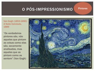 O PÓS-IMPRESSIONISMO   Pintores



Van Gogh (1853-1890)
A Noite Estrelada,
1889

“Os verdadeiros
pintores são, não
aqueles que pintam
as coisas como elas
são, secamente
analisadas, mas
aqueles que as
pintam como as
sentem” (Van Gogh)
 