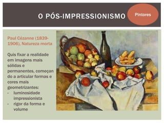 O PÓS-IMPRESSIONISMO   Pintores




Paul Cézanne (1839-
1906), Natureza morta

Quis fixar a realidade
em imagens mais
sólidas e
permanentes, começan
do a articular formas e
cores mais
geometrizantes:
- luminosidade
   impressionista
- rigor da forma e
   volume
 